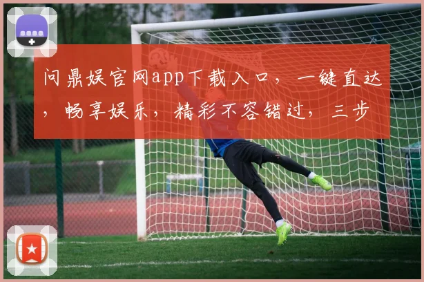 问鼎娱官网app下载入口，一键直达，畅享娱乐，精彩不容错过，三步即可拥有