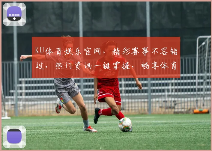 KU体育娱乐官网，精彩赛事不容错过，热门资讯一键掌握，畅享体育盛宴