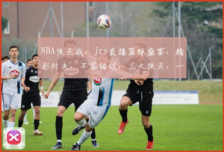 NBA焦点战，jrs直播篮球盛宴，精彩对决，不容错过，三大焦点，一网打尽