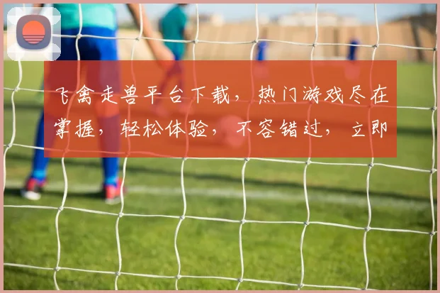 飞禽走兽平台下载，热门游戏尽在掌握，轻松体验，不容错过，立即下载