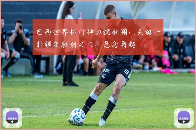 巴西世界杯门神力挽狂澜，关键一扑锁定胜利之门，悬念再起